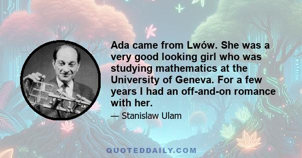 Ada came from Lwów. She was a very good looking girl who was studying mathematics at the University of Geneva. For a few years I had an off-and-on romance with her.