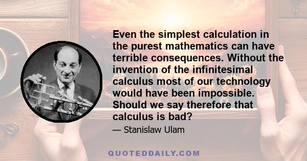 Even the simplest calculation in the purest mathematics can have terrible consequences. Without the invention of the infinitesimal calculus most of our technology would have been impossible. Should we say therefore that