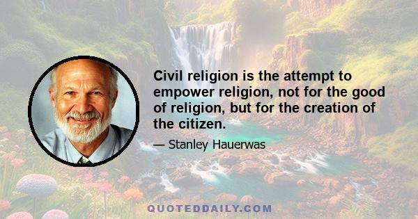 Civil religion is the attempt to empower religion, not for the good of religion, but for the creation of the citizen.