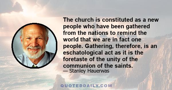 The church is constituted as a new people who have been gathered from the nations to remind the world that we are in fact one people. Gathering, therefore, is an eschatological act as it is the foretaste of the unity of