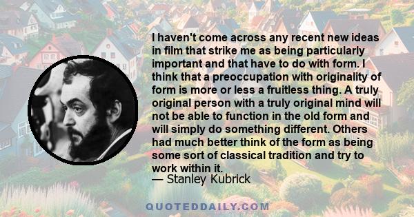 I haven't come across any recent new ideas in film that strike me as being particularly important and that have to do with form. I think that a preoccupation with originality of form is more or less a fruitless thing. A