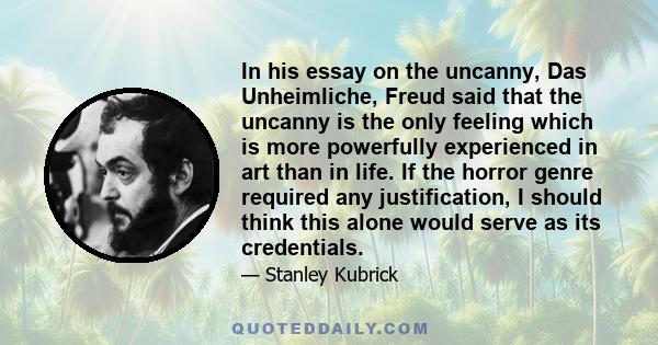 In his essay on the uncanny, Das Unheimliche, Freud said that the uncanny is the only feeling which is more powerfully experienced in art than in life. If the horror genre required any justification, I should think this