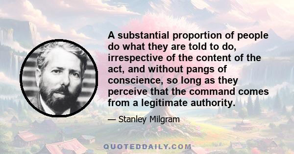 A substantial proportion of people do what they are told to do, irrespective of the content of the act, and without pangs of conscience, so long as they perceive that the command comes from a legitimate authority.