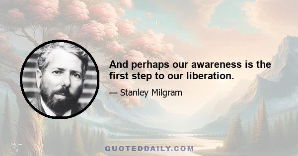 And perhaps our awareness is the first step to our liberation.