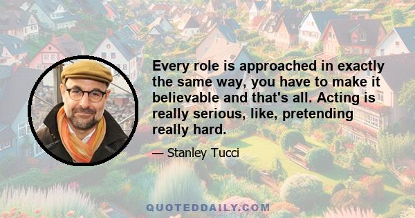 Every role is approached in exactly the same way, you have to make it believable and that's all. Acting is really serious, like, pretending really hard.