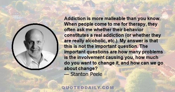 Addiction is more malleable than you know. When people come to me for therapy, they often ask me whether their behavior constitutes a real addiction (or whether they are really alcoholic, etc.). My answer is that this
