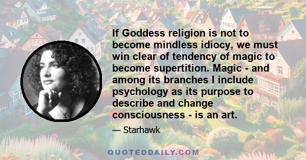 If Goddess religion is not to become mindless idiocy, we must win clear of tendency of magic to become supertition. Magic - and among its branches I include psychology as its purpose to describe and change consciousness