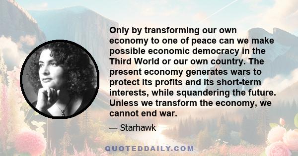 Only by transforming our own economy to one of peace can we make possible economic democracy in the Third World or our own country. The present economy generates wars to protect its profits and its short-term interests,