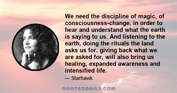We need the discipline of magic, of consciousness-change, in order to hear and understand what the earth is saying to us. And listening to the earth, doing the rituals the land asks us for, giving back what we are asked