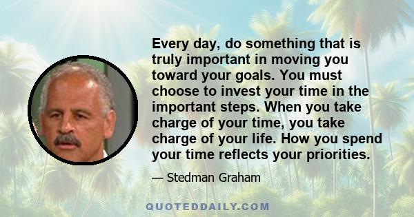 Every day, do something that is truly important in moving you toward your goals. You must choose to invest your time in the important steps. When you take charge of your time, you take charge of your life. How you spend