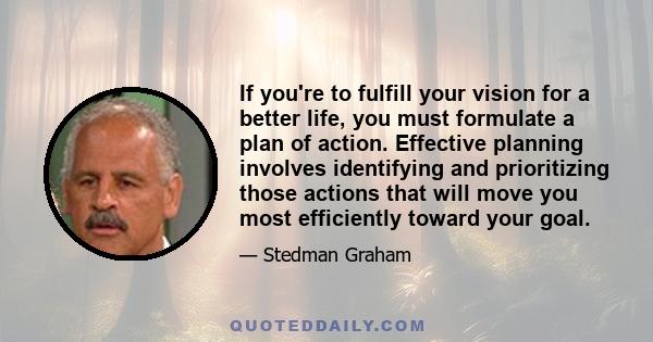 If you're to fulfill your vision for a better life, you must formulate a plan of action. Effective planning involves identifying and prioritizing those actions that will move you most efficiently toward your goal.