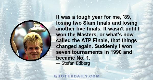 It was a tough year for me, '89, losing two Slam finals and losing another five finals. It wasn't until I won the Masters, or what's now called the ATP Finals, that things changed again. Suddenly I won seven tournaments