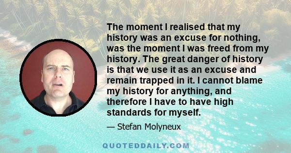 The moment I realised that my history was an excuse for nothing, was the moment I was freed from my history. The great danger of history is that we use it as an excuse and remain trapped in it. I cannot blame my history