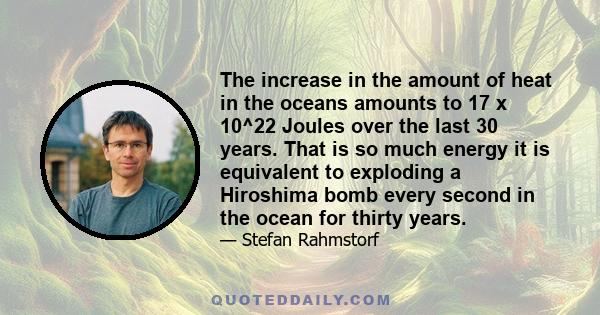 The increase in the amount of heat in the oceans amounts to 17 x 10^22 Joules over the last 30 years. That is so much energy it is equivalent to exploding a Hiroshima bomb every second in the ocean for thirty years.