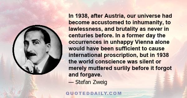 In 1938, after Austria, our universe had become accustomed to inhumanity, to lawlessness, and brutality as never in centuries before. In a former day the occurrences in unhappy Vienna alone would have been sufficient to