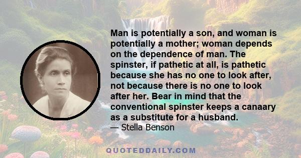 Man is potentially a son, and woman is potentially a mother; woman depends on the dependence of man. The spinster, if pathetic at all, is pathetic because she has no one to look after, not because there is no one to