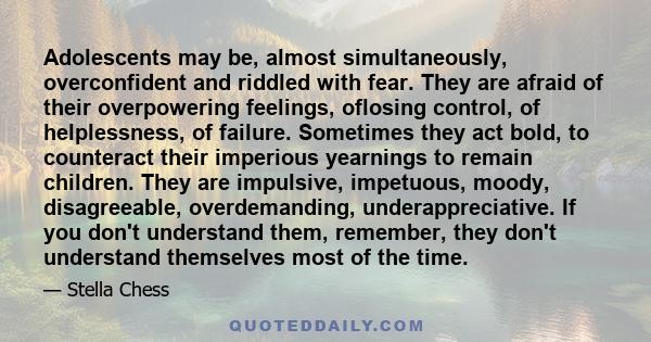Adolescents may be, almost simultaneously, overconfident and riddled with fear. They are afraid of their overpowering feelings, oflosing control, of helplessness, of failure. Sometimes they act bold, to counteract their