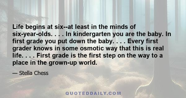 Life begins at six--at least in the minds of six-year-olds. . . . In kindergarten you are the baby. In first grade you put down the baby. . . . Every first grader knows in some osmotic way that this is real life. . . .