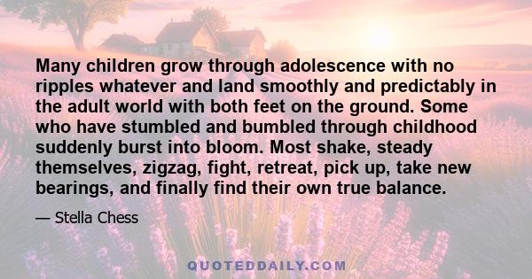 Many children grow through adolescence with no ripples whatever and land smoothly and predictably in the adult world with both feet on the ground. Some who have stumbled and bumbled through childhood suddenly burst into