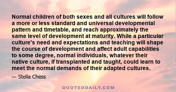 Normal children of both sexes and all cultures will follow a more or less standard and universal developmental pattern and timetable, and reach approximately the same level of development at maturity. While a particular
