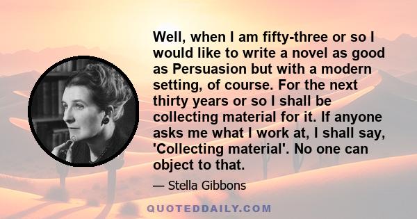 Well, when I am fifty-three or so I would like to write a novel as good as Persuasion but with a modern setting, of course. For the next thirty years or so I shall be collecting material for it. If anyone asks me what I