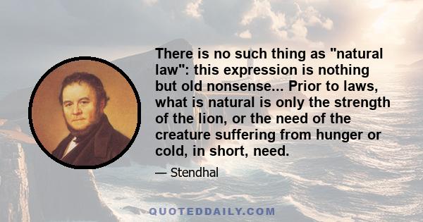 There is no such thing as natural law: this expression is nothing but old nonsense... Prior to laws, what is natural is only the strength of the lion, or the need of the creature suffering from hunger or cold, in short,