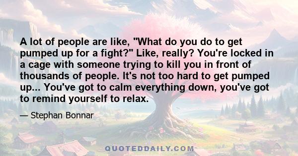 A lot of people are like, What do you do to get pumped up for a fight? Like, really? You're locked in a cage with someone trying to kill you in front of thousands of people. It's not too hard to get pumped up... You've