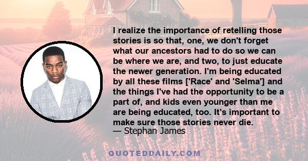 I realize the importance of retelling those stories is so that, one, we don't forget what our ancestors had to do so we can be where we are, and two, to just educate the newer generation. I'm being educated by all these