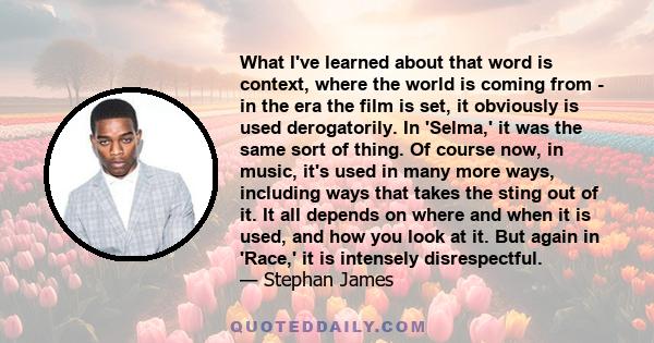 What I've learned about that word is context, where the world is coming from - in the era the film is set, it obviously is used derogatorily. In 'Selma,' it was the same sort of thing. Of course now, in music, it's used