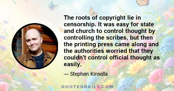 The roots of copyright lie in censorship. It was easy for state and church to control thought by controlling the scribes, but then the printing press came along and the authorities worried that they couldn't control