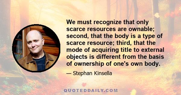 We must recognize that only scarce resources are ownable; second, that the body is a type of scarce resource; third, that the mode of acquiring title to external objects is different from the basis of ownership of one's