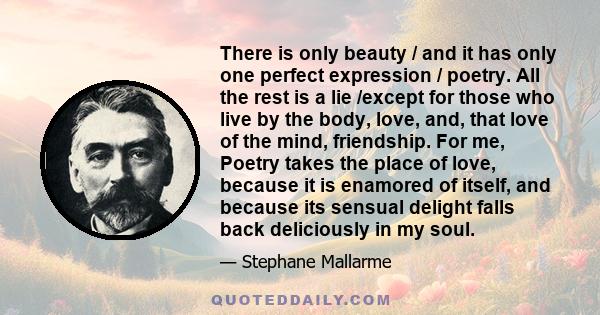 There is only beauty / and it has only one perfect expression / poetry. All the rest is a lie /except for those who live by the body, love, and, that love of the mind, friendship. For me, Poetry takes the place of love,