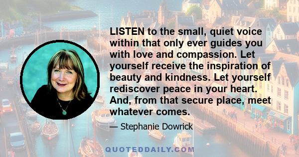 LISTEN to the small, quiet voice within that only ever guides you with love and compassion. Let yourself receive the inspiration of beauty and kindness. Let yourself rediscover peace in your heart. And, from that secure