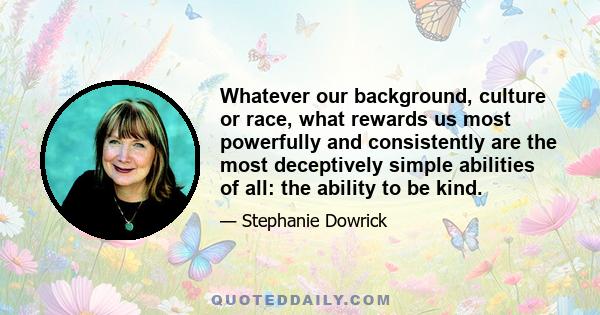 Whatever our background, culture or race, what rewards us most powerfully and consistently are the most deceptively simple abilities of all: the ability to be kind.