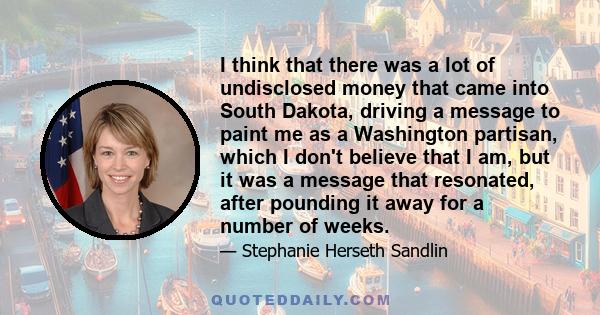 I think that there was a lot of undisclosed money that came into South Dakota, driving a message to paint me as a Washington partisan, which I don't believe that I am, but it was a message that resonated, after pounding