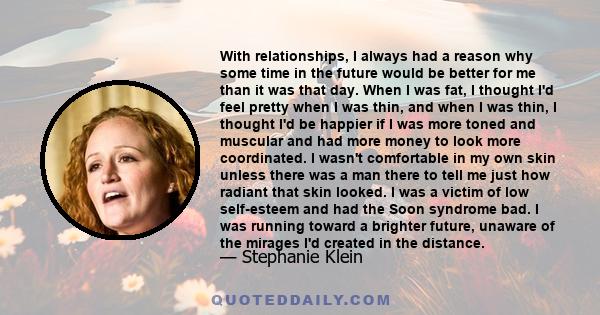 With relationships, I always had a reason why some time in the future would be better for me than it was that day. When I was fat, I thought I'd feel pretty when I was thin, and when I was thin, I thought I'd be happier