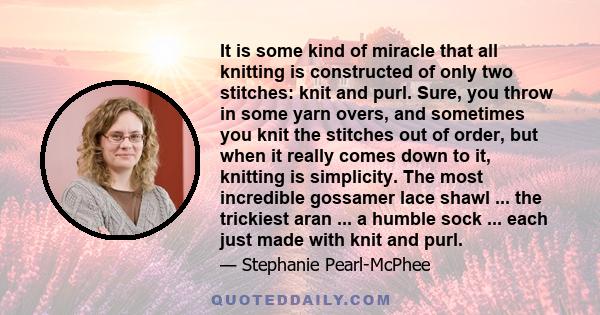 It is some kind of miracle that all knitting is constructed of only two stitches: knit and purl. Sure, you throw in some yarn overs, and sometimes you knit the stitches out of order, but when it really comes down to it,