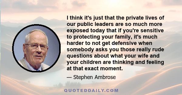 I think it's just that the private lives of our public leaders are so much more exposed today that if you're sensitive to protecting your family, it's much harder to not get defensive when somebody asks you those really