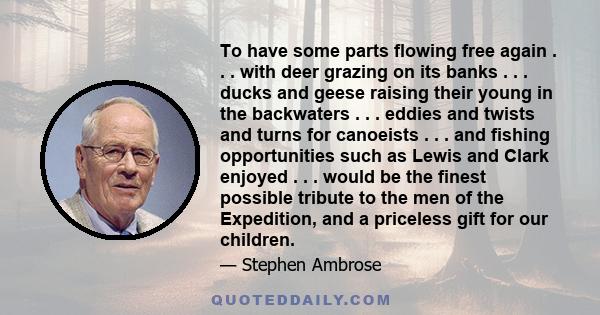 To have some parts flowing free again . . . with deer grazing on its banks . . . ducks and geese raising their young in the backwaters . . . eddies and twists and turns for canoeists . . . and fishing opportunities such