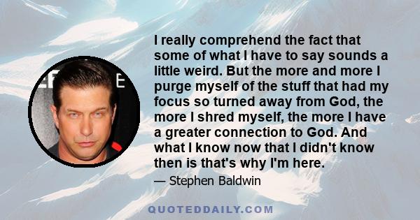 I really comprehend the fact that some of what I have to say sounds a little weird. But the more and more I purge myself of the stuff that had my focus so turned away from God, the more I shred myself, the more I have a