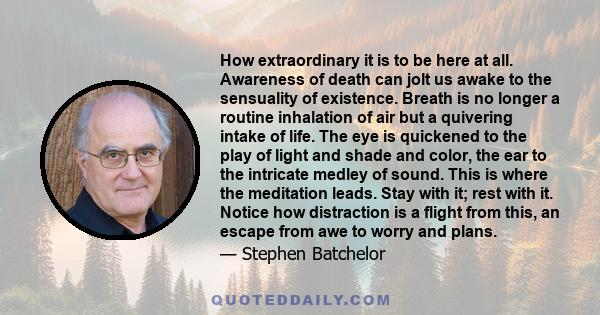 How extraordinary it is to be here at all. Awareness of death can jolt us awake to the sensuality of existence. Breath is no longer a routine inhalation of air but a quivering intake of life. The eye is quickened to the
