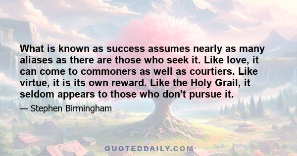 What is known as success assumes nearly as many aliases as there are those who seek it. Like love, it can come to commoners as well as courtiers. Like virtue, it is its own reward. Like the Holy Grail, it seldom appears