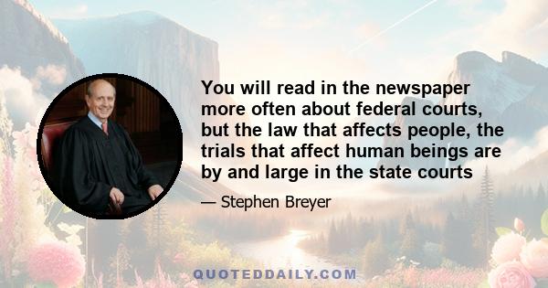 You will read in the newspaper more often about federal courts, but the law that affects people, the trials that affect human beings are by and large in the state courts