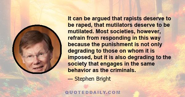 It can be argued that rapists deserve to be raped, that mutilators deserve to be mutilated. Most societies, however, refrain from responding in this way because the punishment is not only degrading to those on whom it