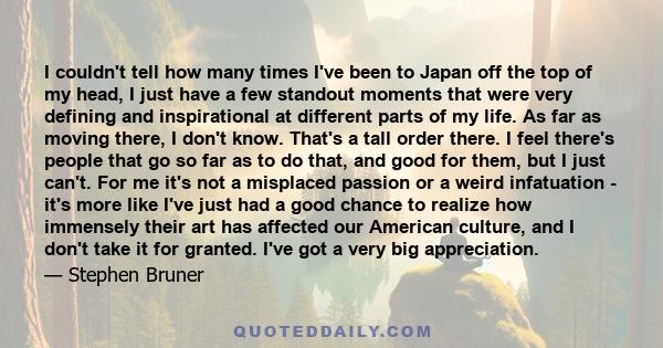 I couldn't tell how many times I've been to Japan off the top of my head, I just have a few standout moments that were very defining and inspirational at different parts of my life. As far as moving there, I don't know.