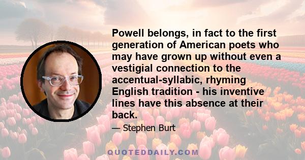 Powell belongs, in fact to the first generation of American poets who may have grown up without even a vestigial connection to the accentual-syllabic, rhyming English tradition - his inventive lines have this absence at