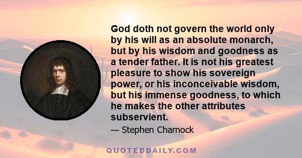 God doth not govern the world only by his will as an absolute monarch, but by his wisdom and goodness as a tender father. It is not his greatest pleasure to show his sovereign power, or his inconceivable wisdom, but his