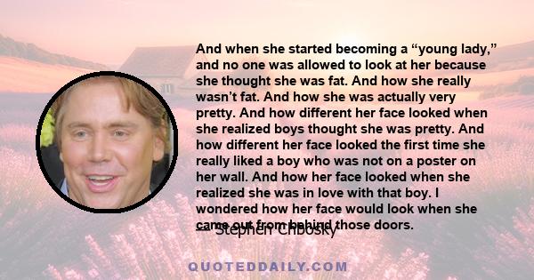 And when she started becoming a “young lady,” and no one was allowed to look at her because she thought she was fat. And how she really wasn’t fat. And how she was actually very pretty. And how different her face looked