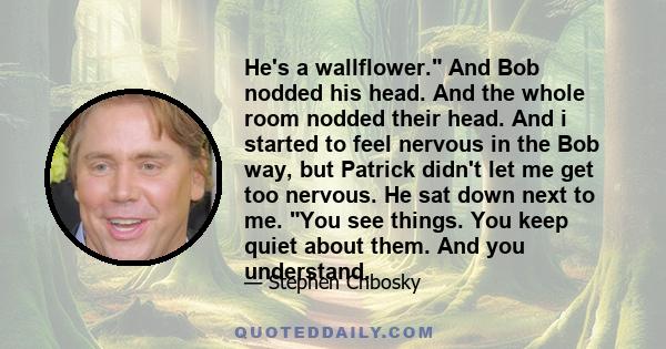He's a wallflower. And Bob nodded his head. And the whole room nodded their head. And i started to feel nervous in the Bob way, but Patrick didn't let me get too nervous. He sat down next to me. You see things. You keep