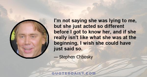 I'm not saying she was lying to me, but she just acted so different before I got to know her, and if she really isn't like what she was at the beginning, I wish she could have just said so.